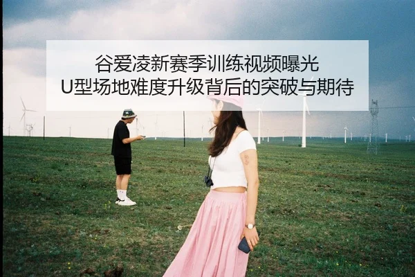 谷爱凌新赛季训练视频曝光 U型场地难度升级背后的突破与期待 - BWIN