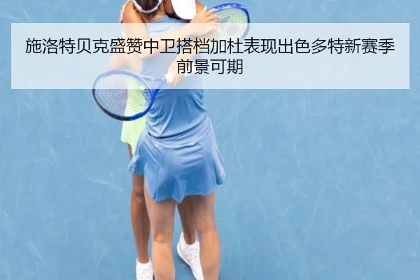 施洛特贝克盛赞中卫搭档加杜表现出色多特新赛季前景可期 | BWIN